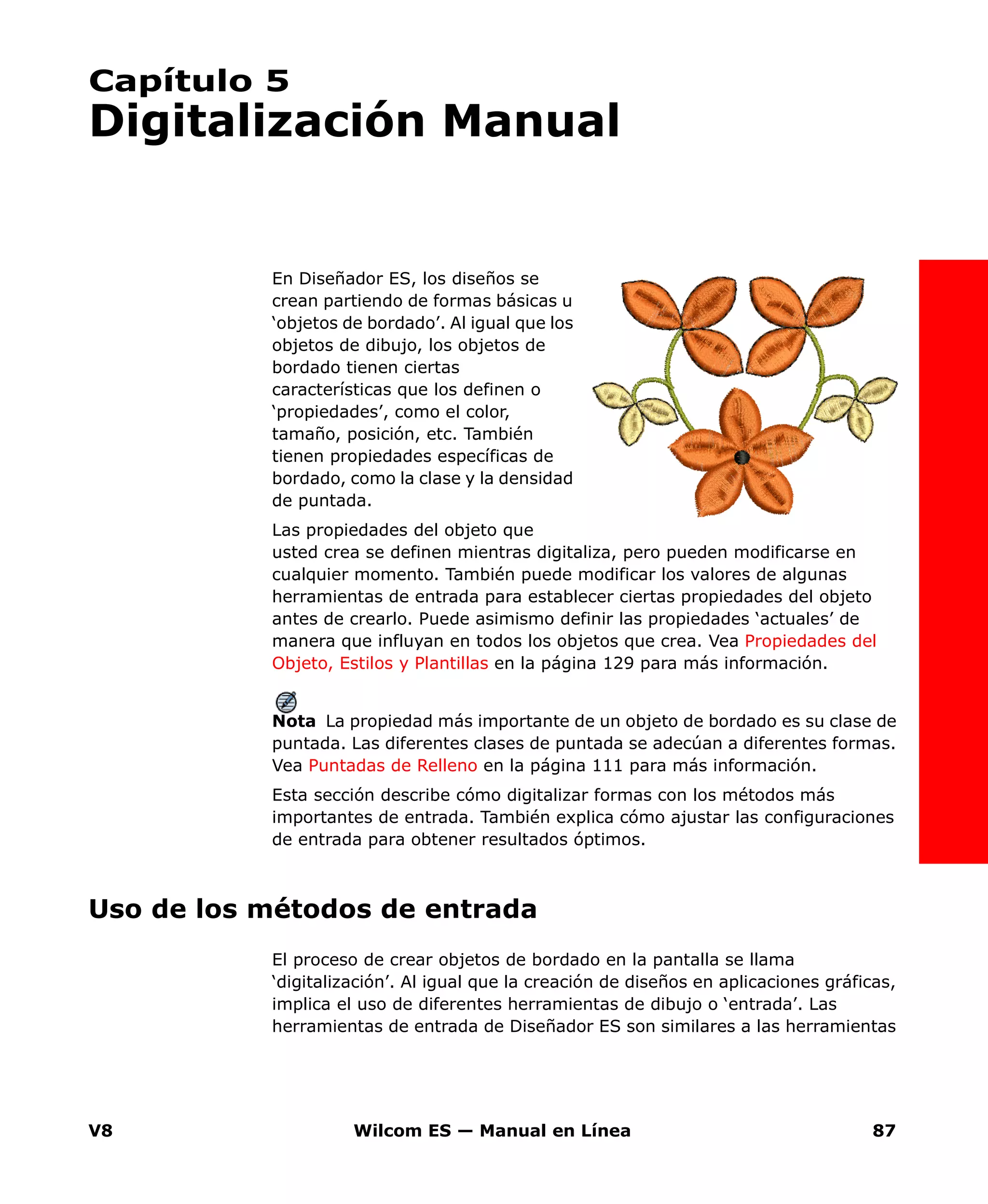 V8 Wilcom ES — Manual en Línea 87
Capítulo 5
Digitalización Manual
En Diseñador ES, los diseños se
crean partiendo de formas básicas u
‘objetos de bordado’. Al igual que los
objetos de dibujo, los objetos de
bordado tienen ciertas
características que los definen o
‘propiedades’, como el color,
tamaño, posición, etc. También
tienen propiedades específicas de
bordado, como la clase y la densidad
de puntada.
Las propiedades del objeto que
usted crea se definen mientras digitaliza, pero pueden modificarse en
cualquier momento. También puede modificar los valores de algunas
herramientas de entrada para establecer ciertas propiedades del objeto
antes de crearlo. Puede asimismo definir las propiedades ‘actuales’ de
manera que influyan en todos los objetos que crea. Vea Propiedades del
Objeto, Estilos y Plantillas en la página 129 para más información.
Nota La propiedad más importante de un objeto de bordado es su clase de
puntada. Las diferentes clases de puntada se adecúan a diferentes formas.
Vea Puntadas de Relleno en la página 111 para más información.
Esta sección describe cómo digitalizar formas con los métodos más
importantes de entrada. También explica cómo ajustar las configuraciones
de entrada para obtener resultados óptimos.
Uso de los métodos de entrada
El proceso de crear objetos de bordado en la pantalla se llama
‘digitalización’. Al igual que la creación de diseños en aplicaciones gráficas,
implica el uso de diferentes herramientas de dibujo o ‘entrada’. Las
herramientas de entrada de Diseñador ES son similares a las herramientas
 