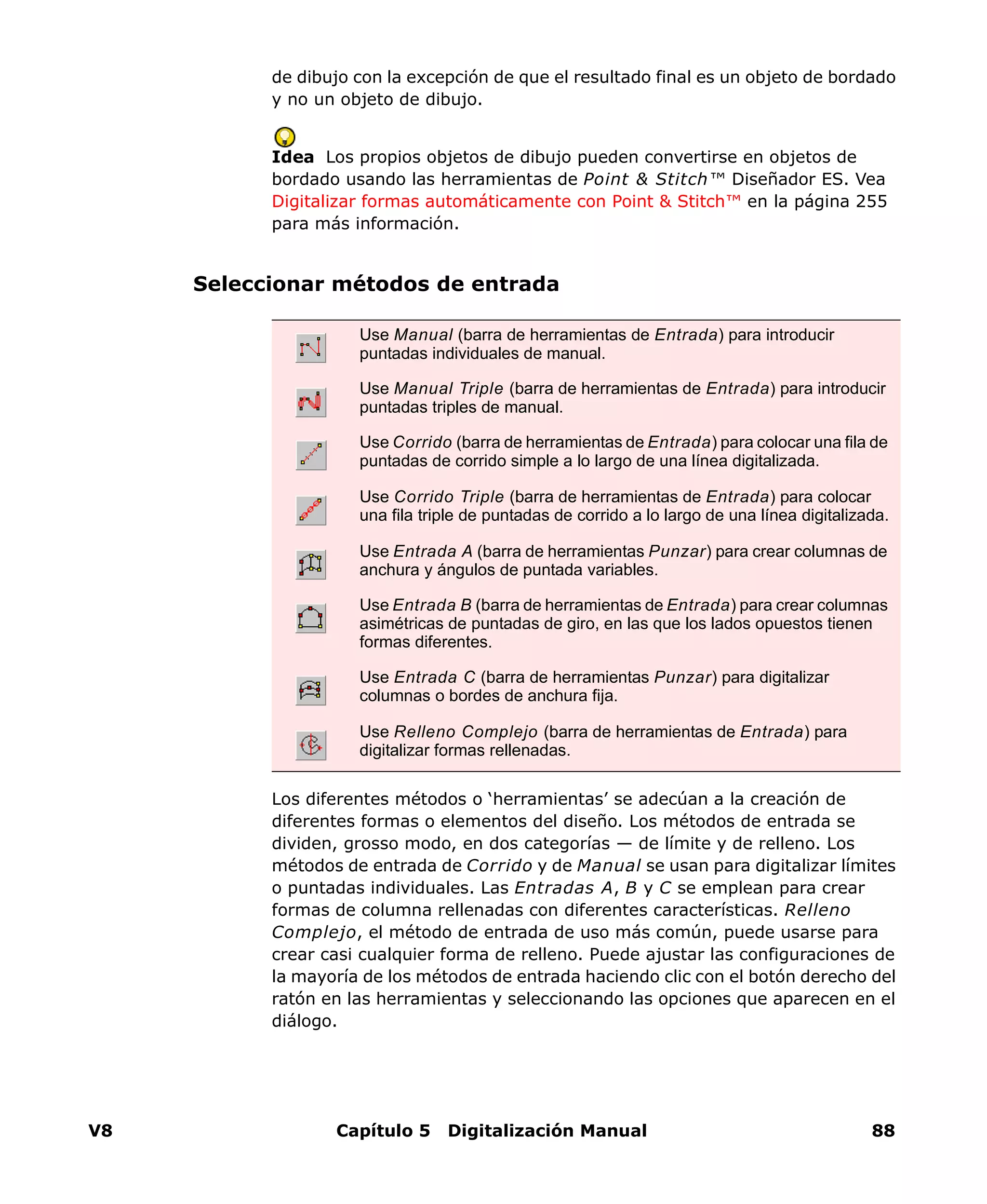 V8 Capítulo 5 Digitalización Manual 88
de dibujo con la excepción de que el resultado final es un objeto de bordado
y no un objeto de dibujo.
Idea Los propios objetos de dibujo pueden convertirse en objetos de
bordado usando las herramientas de Point & Stitch™ Diseñador ES. Vea
Digitalizar formas automáticamente con Point & Stitch™ en la página 255
para más información.
Seleccionar métodos de entrada
Los diferentes métodos o ‘herramientas’ se adecúan a la creación de
diferentes formas o elementos del diseño. Los métodos de entrada se
dividen, grosso modo, en dos categorías — de límite y de relleno. Los
métodos de entrada de Corrido y de Manual se usan para digitalizar límites
o puntadas individuales. Las Entradas A, B y C se emplean para crear
formas de columna rellenadas con diferentes características. Relleno
Complejo, el método de entrada de uso más común, puede usarse para
crear casi cualquier forma de relleno. Puede ajustar las configuraciones de
la mayoría de los métodos de entrada haciendo clic con el botón derecho del
ratón en las herramientas y seleccionando las opciones que aparecen en el
diálogo.
Use Manual (barra de herramientas de Entrada) para introducir
puntadas individuales de manual.
Use Manual Triple (barra de herramientas de Entrada) para introducir
puntadas triples de manual.
Use Corrido (barra de herramientas de Entrada) para colocar una fila de
puntadas de corrido simple a lo largo de una línea digitalizada.
Use Corrido Triple (barra de herramientas de Entrada) para colocar
una fila triple de puntadas de corrido a lo largo de una línea digitalizada.
Use Entrada A (barra de herramientas Punzar) para crear columnas de
anchura y ángulos de puntada variables.
Use Entrada B (barra de herramientas de Entrada) para crear columnas
asimétricas de puntadas de giro, en las que los lados opuestos tienen
formas diferentes.
Use Entrada C (barra de herramientas Punzar) para digitalizar
columnas o bordes de anchura fija.
Use Relleno Complejo (barra de herramientas de Entrada) para
digitalizar formas rellenadas.
 