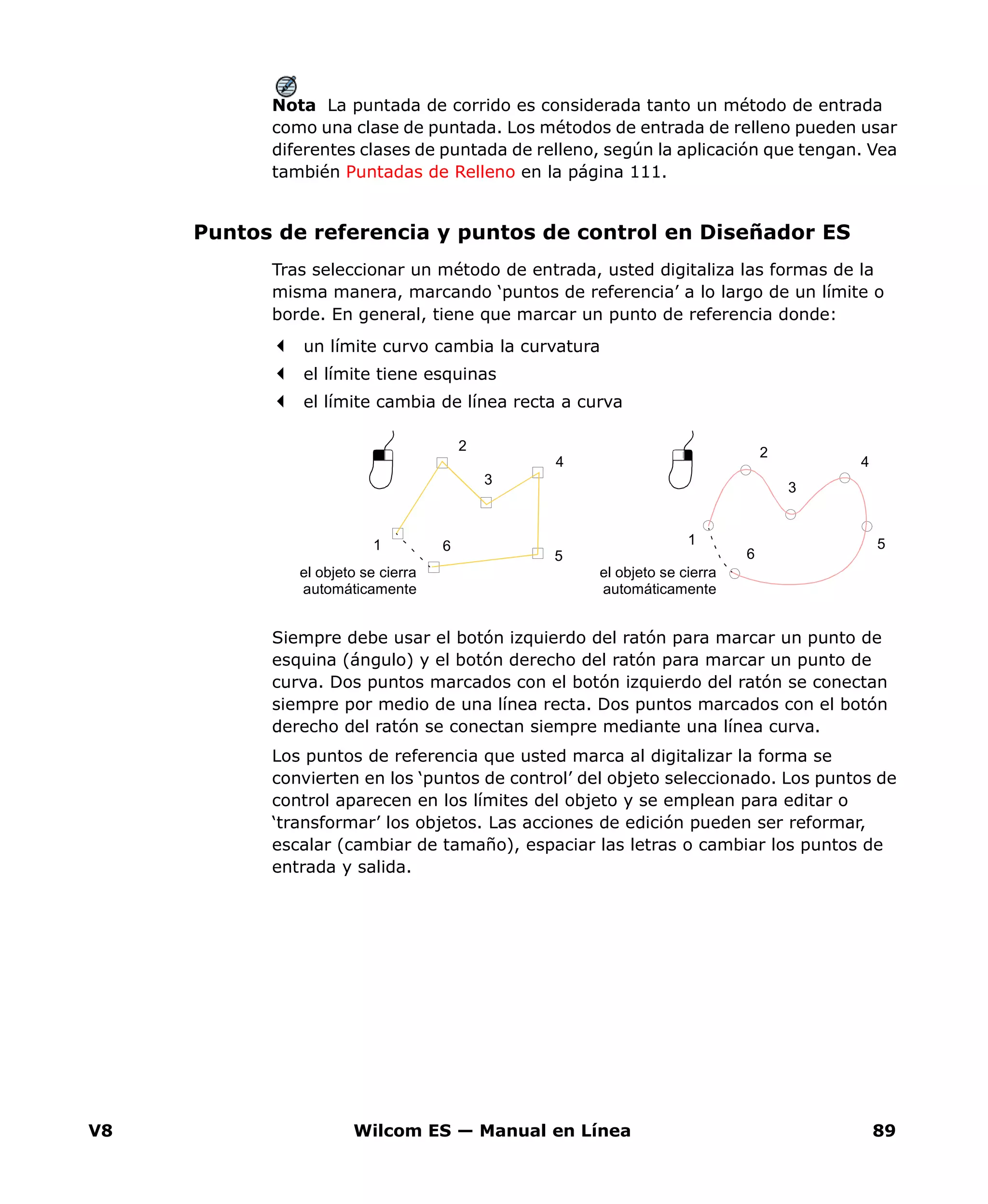 V8 Wilcom ES — Manual en Línea 89
Nota La puntada de corrido es considerada tanto un método de entrada
como una clase de puntada. Los métodos de entrada de relleno pueden usar
diferentes clases de puntada de relleno, según la aplicación que tengan. Vea
también Puntadas de Relleno en la página 111.
Puntos de referencia y puntos de control en Diseñador ES
Tras seleccionar un método de entrada, usted digitaliza las formas de la
misma manera, marcando ‘puntos de referencia’ a lo largo de un límite o
borde. En general, tiene que marcar un punto de referencia donde:
un límite curvo cambia la curvatura
el límite tiene esquinas
el límite cambia de línea recta a curva
Siempre debe usar el botón izquierdo del ratón para marcar un punto de
esquina (ángulo) y el botón derecho del ratón para marcar un punto de
curva. Dos puntos marcados con el botón izquierdo del ratón se conectan
siempre por medio de una línea recta. Dos puntos marcados con el botón
derecho del ratón se conectan siempre mediante una línea curva.
Los puntos de referencia que usted marca al digitalizar la forma se
convierten en los ‘puntos de control’ del objeto seleccionado. Los puntos de
control aparecen en los límites del objeto y se emplean para editar o
‘transformar’ los objetos. Las acciones de edición pueden ser reformar,
escalar (cambiar de tamaño), espaciar las letras o cambiar los puntos de
entrada y salida.
el objeto se cierra
automáticamente
el objeto se cierra
automáticamente
1
2
3
4
5
6 1
2
3
4
5
6
 