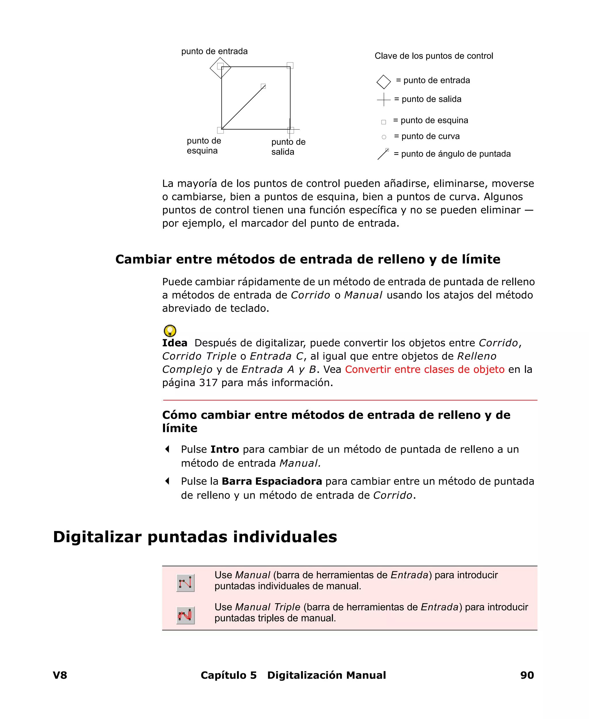 V8 Capítulo 5 Digitalización Manual 90
La mayoría de los puntos de control pueden añadirse, eliminarse, moverse
o cambiarse, bien a puntos de esquina, bien a puntos de curva. Algunos
puntos de control tienen una función específica y no se pueden eliminar —
por ejemplo, el marcador del punto de entrada.
Cambiar entre métodos de entrada de relleno y de límite
Puede cambiar rápidamente de un método de entrada de puntada de relleno
a métodos de entrada de Corrido o Manual usando los atajos del método
abreviado de teclado.
Idea Después de digitalizar, puede convertir los objetos entre Corrido,
Corrido Triple o Entrada C, al igual que entre objetos de Relleno
Complejo y de Entrada A y B. Vea Convertir entre clases de objeto en la
página 317 para más información.
Cómo cambiar entre métodos de entrada de relleno y de
límite
Pulse Intro para cambiar de un método de puntada de relleno a un
método de entrada Manual.
Pulse la Barra Espaciadora para cambiar entre un método de puntada
de relleno y un método de entrada de Corrido.
Digitalizar puntadas individuales
Clave de los puntos de control
= punto de esquina
= punto de salida
= punto de curva
= punto de entrada
punto de
esquina
punto de
salida
punto de entrada
= punto de ángulo de puntada
Use Manual (barra de herramientas de Entrada) para introducir
puntadas individuales de manual.
Use Manual Triple (barra de herramientas de Entrada) para introducir
puntadas triples de manual.
 