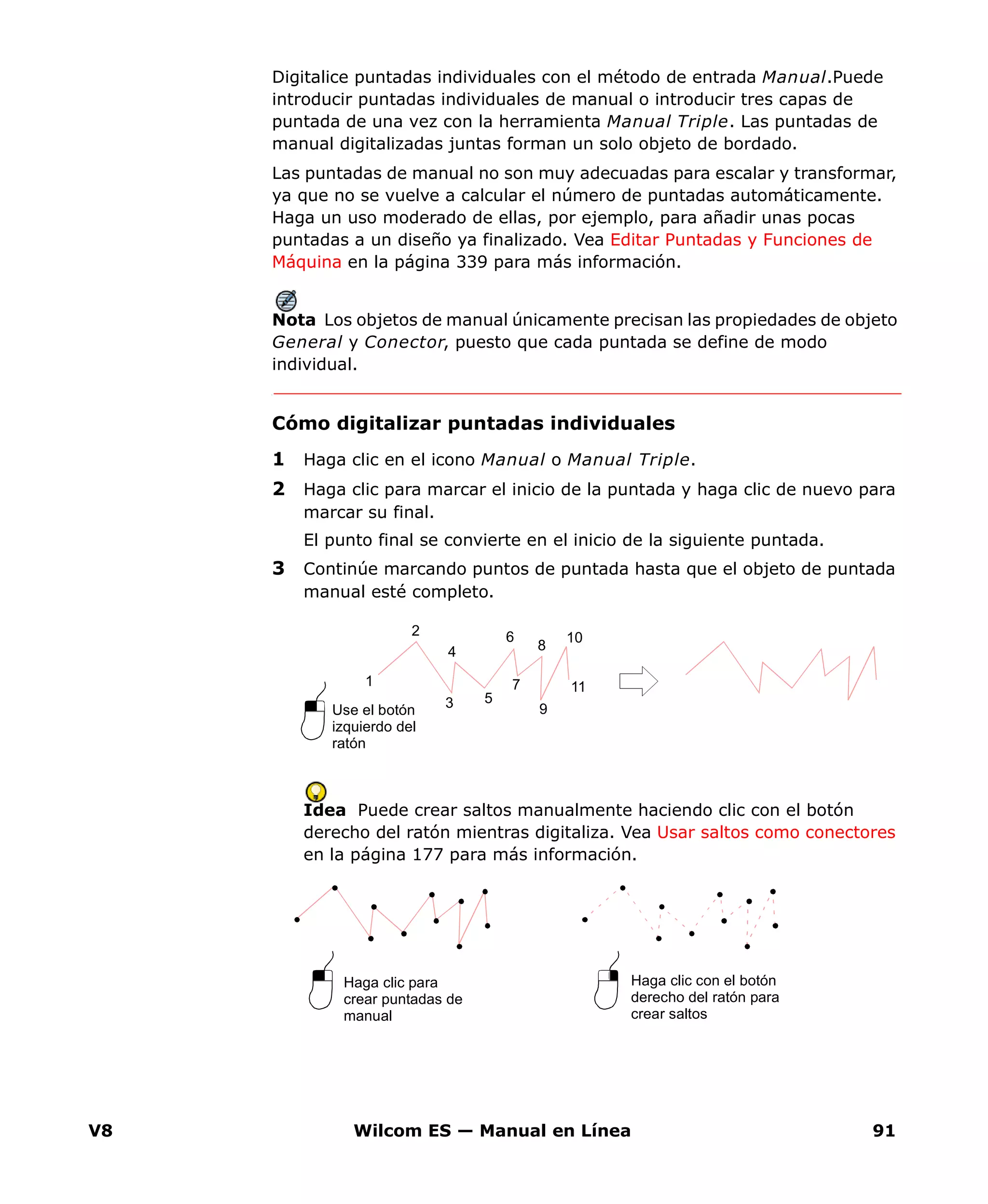V8 Wilcom ES — Manual en Línea 91
Digitalice puntadas individuales con el método de entrada Manual.Puede
introducir puntadas individuales de manual o introducir tres capas de
puntada de una vez con la herramienta Manual Triple. Las puntadas de
manual digitalizadas juntas forman un solo objeto de bordado.
Las puntadas de manual no son muy adecuadas para escalar y transformar,
ya que no se vuelve a calcular el número de puntadas automáticamente.
Haga un uso moderado de ellas, por ejemplo, para añadir unas pocas
puntadas a un diseño ya finalizado. Vea Editar Puntadas y Funciones de
Máquina en la página 339 para más información.
Nota Los objetos de manual únicamente precisan las propiedades de objeto
General y Conector, puesto que cada puntada se define de modo
individual.
Cómo digitalizar puntadas individuales
1 Haga clic en el icono Manual o Manual Triple.
2 Haga clic para marcar el inicio de la puntada y haga clic de nuevo para
marcar su final.
El punto final se convierte en el inicio de la siguiente puntada.
3 Continúe marcando puntos de puntada hasta que el objeto de puntada
manual esté completo.
Idea Puede crear saltos manualmente haciendo clic con el botón
derecho del ratón mientras digitaliza. Vea Usar saltos como conectores
en la página 177 para más información.
Use el botón
izquierdo del
ratón
5
4
3
1
2 6
7
8
9
10
11
Haga clic para
crear puntadas de
manual
Haga clic con el botón
derecho del ratón para
crear saltos
 