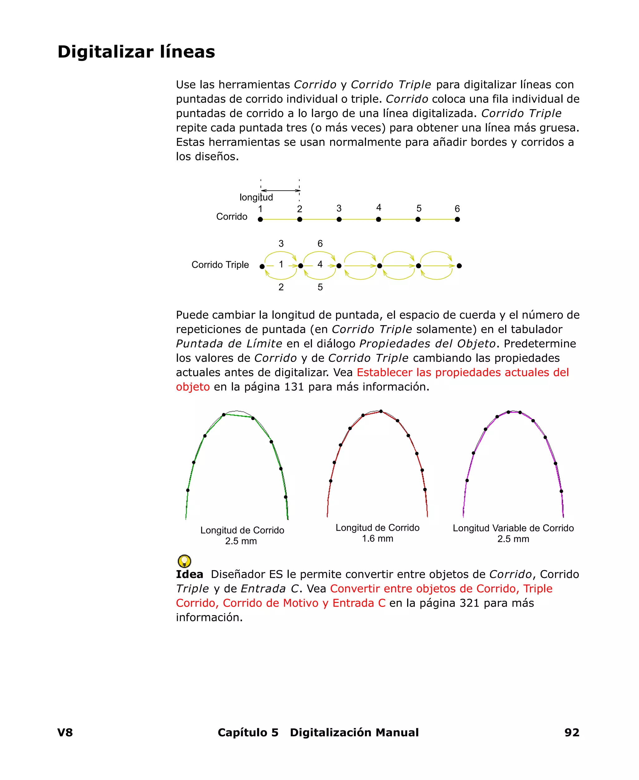 V8 Capítulo 5 Digitalización Manual 92
Digitalizar líneas
Use las herramientas Corrido y Corrido Triple para digitalizar líneas con
puntadas de corrido individual o triple. Corrido coloca una fila individual de
puntadas de corrido a lo largo de una línea digitalizada. Corrido Triple
repite cada puntada tres (o más veces) para obtener una línea más gruesa.
Estas herramientas se usan normalmente para añadir bordes y corridos a
los diseños.
Puede cambiar la longitud de puntada, el espacio de cuerda y el número de
repeticiones de puntada (en Corrido Triple solamente) en el tabulador
Puntada de Límite en el diálogo Propiedades del Objeto. Predetermine
los valores de Corrido y de Corrido Triple cambiando las propiedades
actuales antes de digitalizar. Vea Establecer las propiedades actuales del
objeto en la página 131 para más información.
Idea Diseñador ES le permite convertir entre objetos de Corrido, Corrido
Triple y de Entrada C. Vea Convertir entre objetos de Corrido, Triple
Corrido, Corrido de Motivo y Entrada C en la página 321 para más
información.
Corrido
longitud
654321
Corrido Triple 1
2
3
4
5
6
Longitud de Corrido
2.5 mm
Longitud de Corrido
1.6 mm
Longitud Variable de Corrido
2.5 mm
 