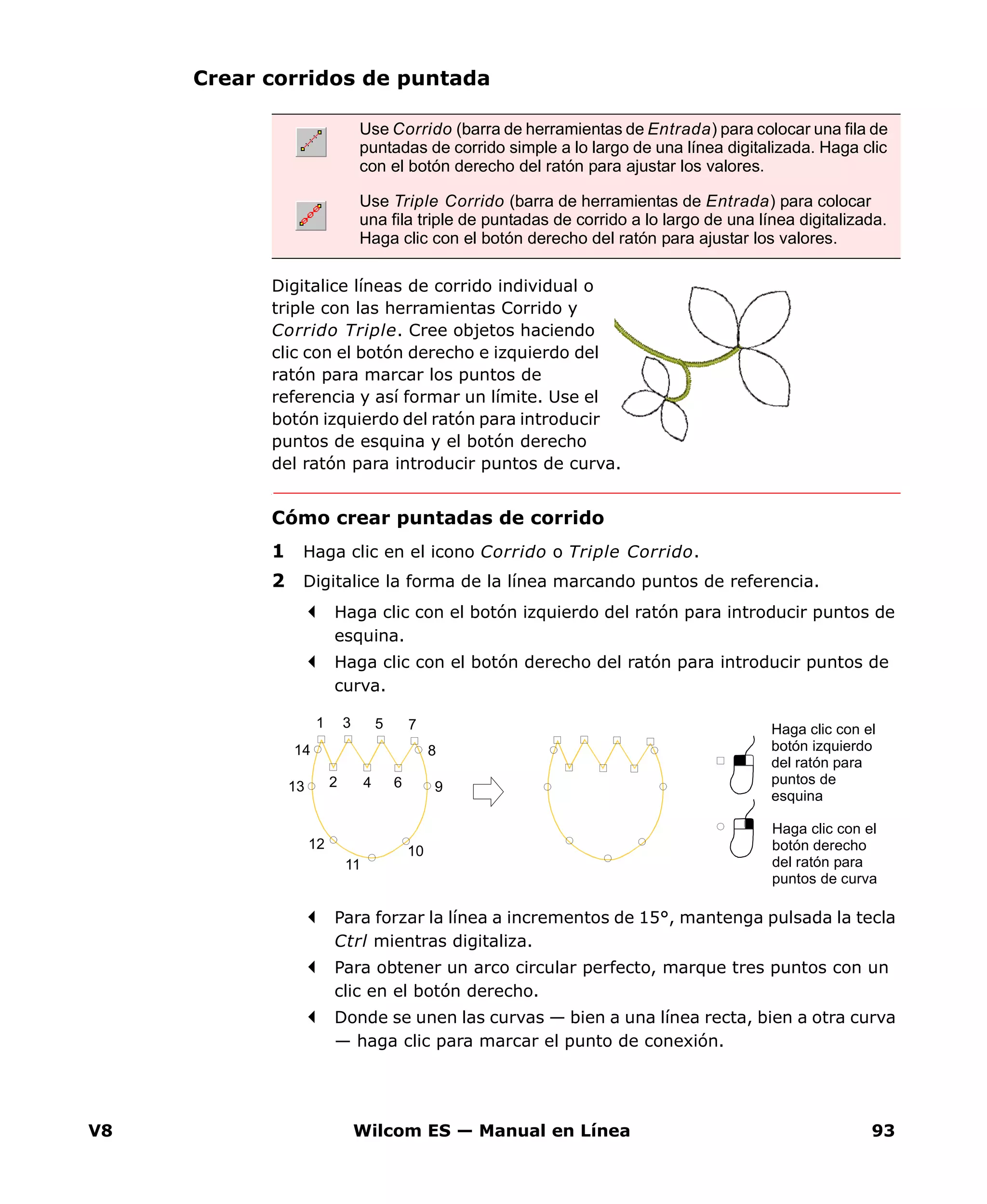 V8 Wilcom ES — Manual en Línea 93
Crear corridos de puntada
Digitalice líneas de corrido individual o
triple con las herramientas Corrido y
Corrido Triple. Cree objetos haciendo
clic con el botón derecho e izquierdo del
ratón para marcar los puntos de
referencia y así formar un límite. Use el
botón izquierdo del ratón para introducir
puntos de esquina y el botón derecho
del ratón para introducir puntos de curva.
Cómo crear puntadas de corrido
1 Haga clic en el icono Corrido o Triple Corrido.
2 Digitalice la forma de la línea marcando puntos de referencia.
Haga clic con el botón izquierdo del ratón para introducir puntos de
esquina.
Haga clic con el botón derecho del ratón para introducir puntos de
curva.
Para forzar la línea a incrementos de 15°, mantenga pulsada la tecla
Ctrl mientras digitaliza.
Para obtener un arco circular perfecto, marque tres puntos con un
clic en el botón derecho.
Donde se unen las curvas — bien a una línea recta, bien a otra curva
— haga clic para marcar el punto de conexión.
Use Corrido (barra de herramientas de Entrada) para colocar una fila de
puntadas de corrido simple a lo largo de una línea digitalizada. Haga clic
con el botón derecho del ratón para ajustar los valores.
Use Triple Corrido (barra de herramientas de Entrada) para colocar
una fila triple de puntadas de corrido a lo largo de una línea digitalizada.
Haga clic con el botón derecho del ratón para ajustar los valores.
Haga clic con el
botón derecho
del ratón para
puntos de curva
Haga clic con el
botón izquierdo
del ratón para
puntos de
esquina
1 3 5 7
2 4 6
8
9
10
11
12
13
14
 
