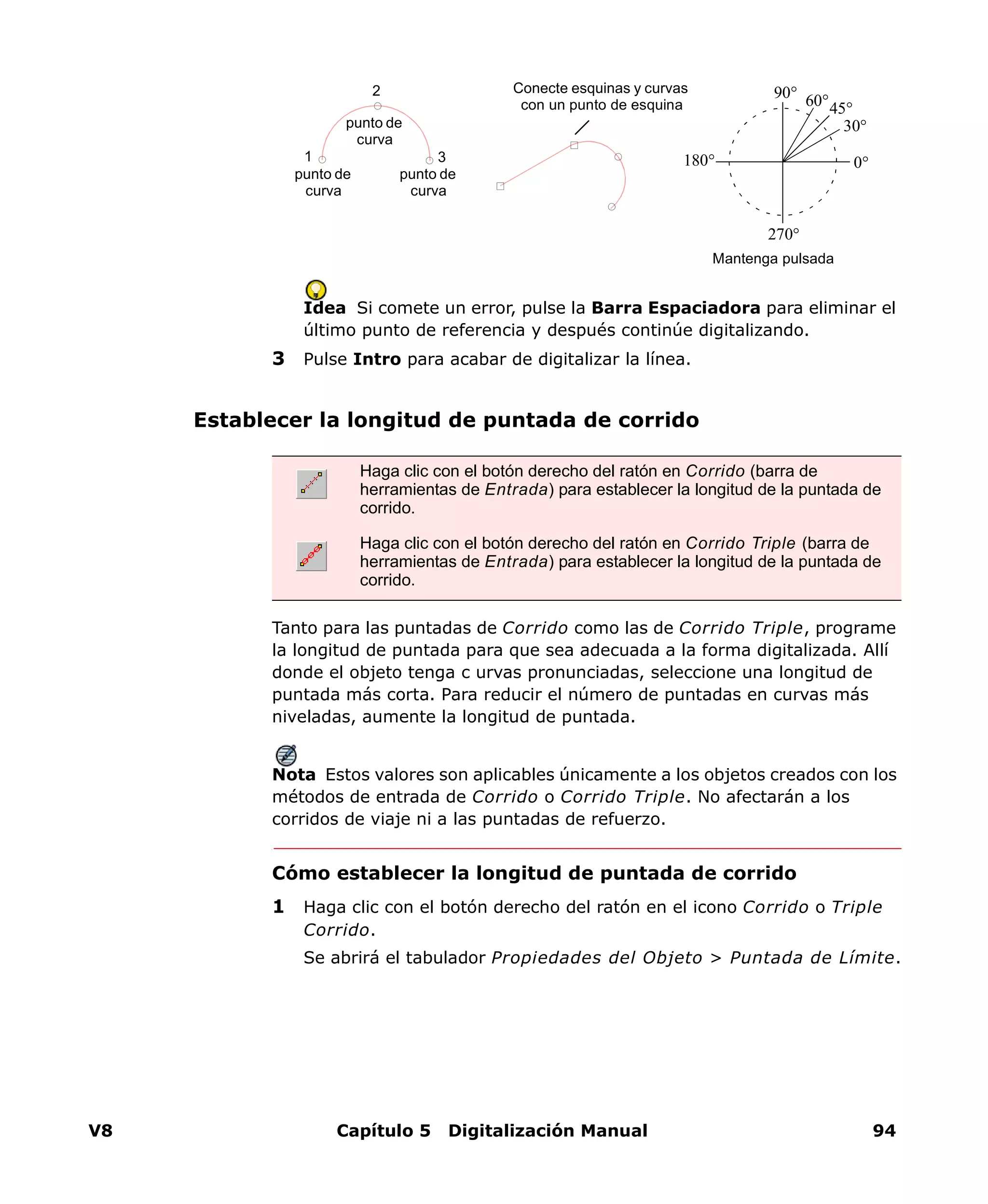V8 Capítulo 5 Digitalización Manual 94
Idea Si comete un error, pulse la Barra Espaciadora para eliminar el
último punto de referencia y después continúe digitalizando.
3 Pulse Intro para acabar de digitalizar la línea.
Establecer la longitud de puntada de corrido
Tanto para las puntadas de Corrido como las de Corrido Triple, programe
la longitud de puntada para que sea adecuada a la forma digitalizada. Allí
donde el objeto tenga c urvas pronunciadas, seleccione una longitud de
puntada más corta. Para reducir el número de puntadas en curvas más
niveladas, aumente la longitud de puntada.
Nota Estos valores son aplicables únicamente a los objetos creados con los
métodos de entrada de Corrido o Corrido Triple. No afectarán a los
corridos de viaje ni a las puntadas de refuerzo.
Cómo establecer la longitud de puntada de corrido
1 Haga clic con el botón derecho del ratón en el icono Corrido o Triple
Corrido.
Se abrirá el tabulador Propiedades del Objeto > Puntada de Límite.
punto de
curva
punto de
curva
punto de
curva
31
2 Conecte esquinas y curvas
con un punto de esquina
0°
30°
45°60°90°
180°
270°
Mantenga pulsada
Haga clic con el botón derecho del ratón en Corrido (barra de
herramientas de Entrada) para establecer la longitud de la puntada de
corrido.
Haga clic con el botón derecho del ratón en Corrido Triple (barra de
herramientas de Entrada) para establecer la longitud de la puntada de
corrido.
 