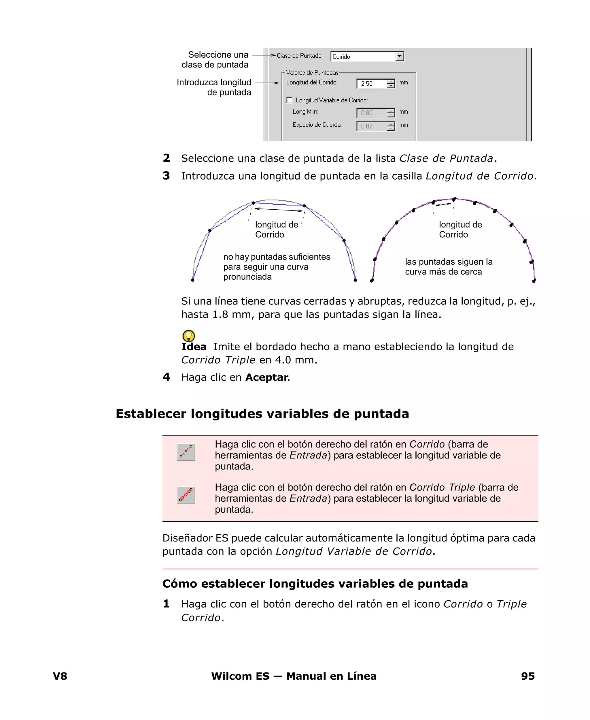 V8 Wilcom ES — Manual en Línea 95
2 Seleccione una clase de puntada de la lista Clase de Puntada.
3 Introduzca una longitud de puntada en la casilla Longitud de Corrido.
Si una línea tiene curvas cerradas y abruptas, reduzca la longitud, p. ej.,
hasta 1.8 mm, para que las puntadas sigan la línea.
Idea Imite el bordado hecho a mano estableciendo la longitud de
Corrido Triple en 4.0 mm.
4 Haga clic en Aceptar.
Establecer longitudes variables de puntada
Diseñador ES puede calcular automáticamente la longitud óptima para cada
puntada con la opción Longitud Variable de Corrido.
Cómo establecer longitudes variables de puntada
1 Haga clic con el botón derecho del ratón en el icono Corrido o Triple
Corrido.
Introduzca longitud
de puntada
Seleccione una
clase de puntada
no hay puntadas suficientes
para seguir una curva
pronunciada
las puntadas siguen la
curva más de cerca
longitud de
Corrido
longitud de
Corrido
Haga clic con el botón derecho del ratón en Corrido (barra de
herramientas de Entrada) para establecer la longitud variable de
puntada.
Haga clic con el botón derecho del ratón en Corrido Triple (barra de
herramientas de Entrada) para establecer la longitud variable de
puntada.
 