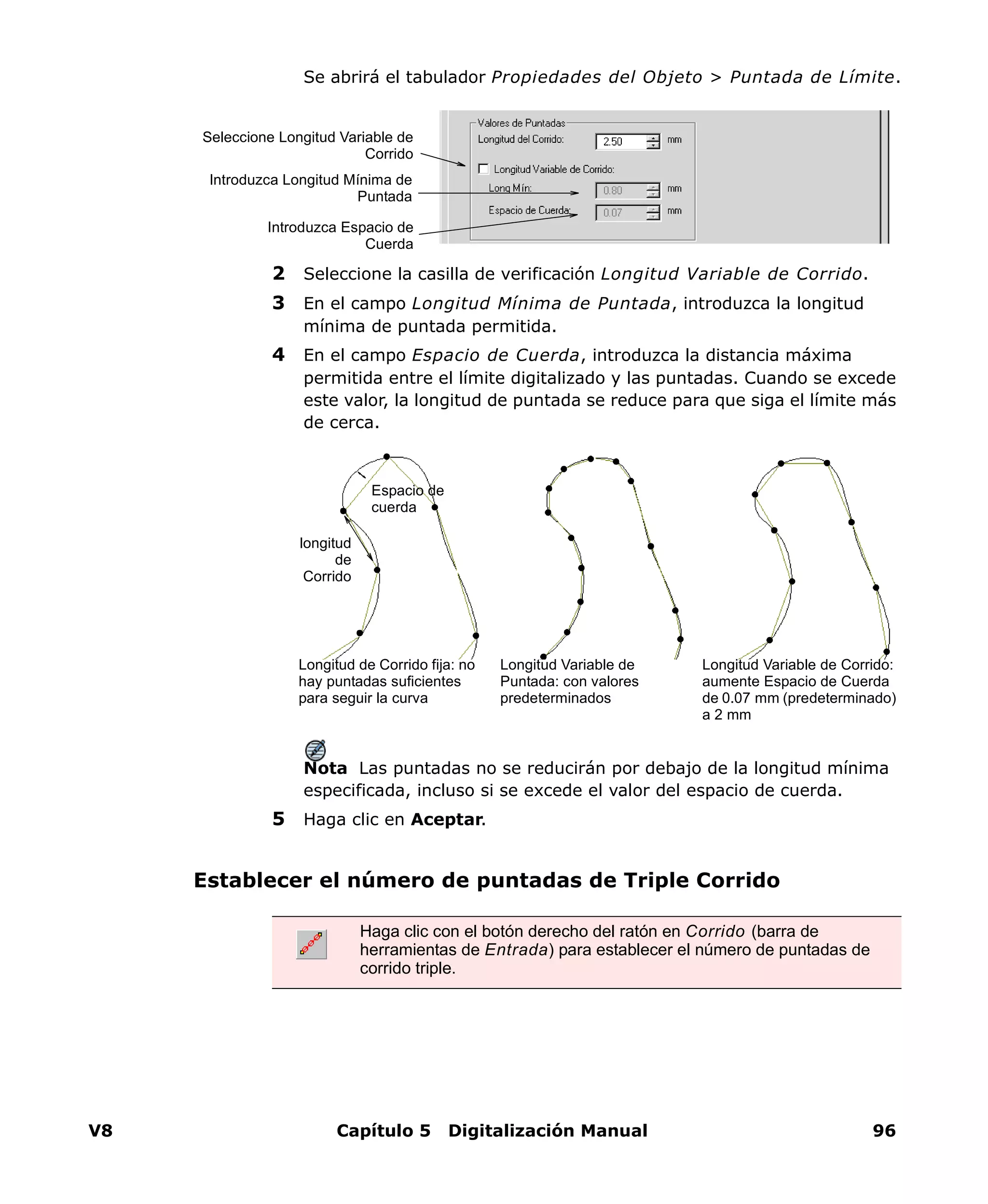 V8 Capítulo 5 Digitalización Manual 96
Se abrirá el tabulador Propiedades del Objeto > Puntada de Límite.
2 Seleccione la casilla de verificación Longitud Variable de Corrido.
3 En el campo Longitud Mínima de Puntada, introduzca la longitud
mínima de puntada permitida.
4 En el campo Espacio de Cuerda, introduzca la distancia máxima
permitida entre el límite digitalizado y las puntadas. Cuando se excede
este valor, la longitud de puntada se reduce para que siga el límite más
de cerca.
Nota Las puntadas no se reducirán por debajo de la longitud mínima
especificada, incluso si se excede el valor del espacio de cuerda.
5 Haga clic en Aceptar.
Establecer el número de puntadas de Triple Corrido
Seleccione Longitud Variable de
Corrido
Introduzca Longitud Mínima de
Puntada
Introduzca Espacio de
Cuerda
longitud
de
Corrido
Espacio de
cuerda
Longitud de Corrido fija: no
hay puntadas suficientes
para seguir la curva
Longitud Variable de
Puntada: con valores
predeterminados
Longitud Variable de Corrido:
aumente Espacio de Cuerda
de 0.07 mm (predeterminado)
a 2 mm
Haga clic con el botón derecho del ratón en Corrido (barra de
herramientas de Entrada) para establecer el número de puntadas de
corrido triple.
 