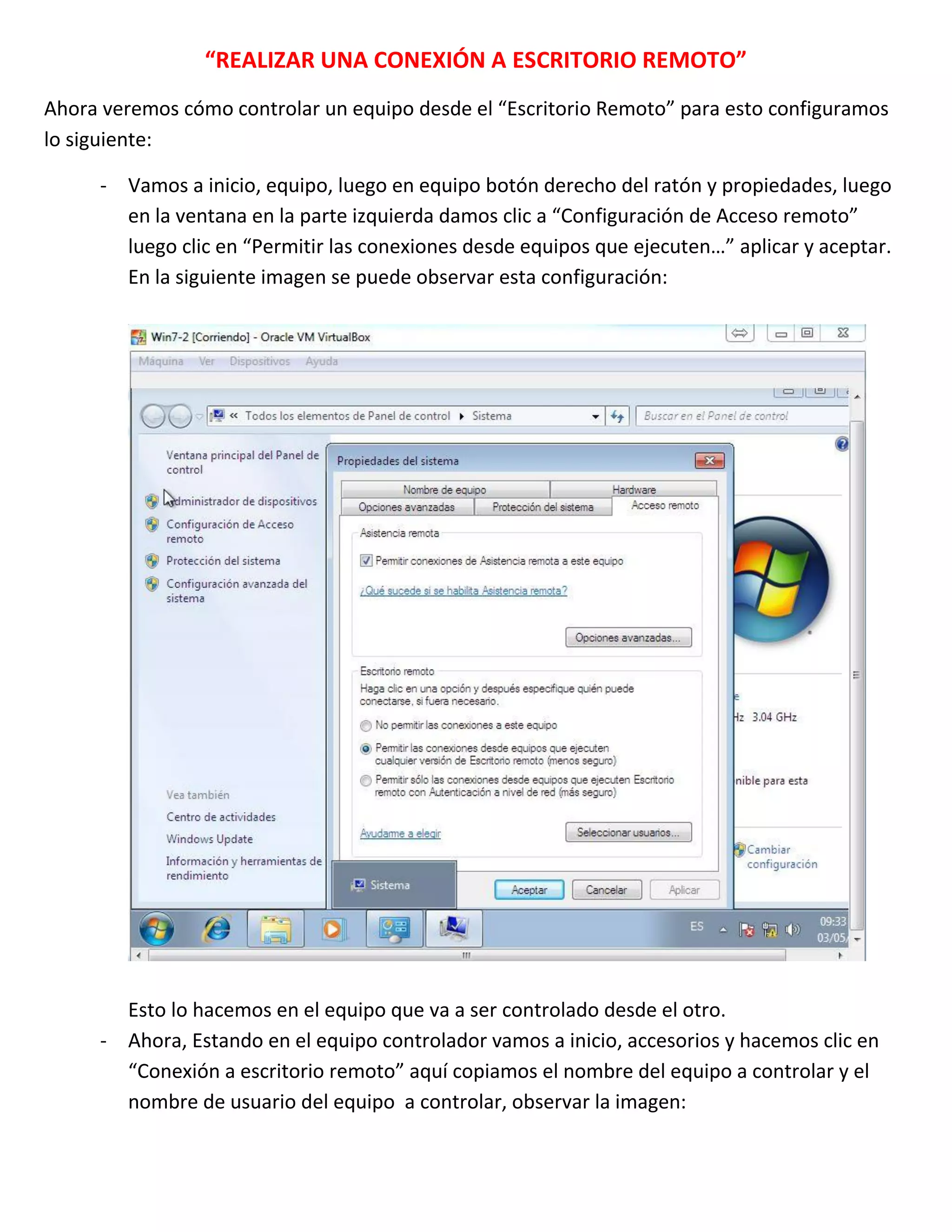“REALIZAR UNA CONEXIÓN A ESCRITORIO REMOTO”
Ahora veremos cómo controlar un equipo desde el “Escritorio Remoto” para esto configuramos
lo siguiente:
- Vamos a inicio, equipo, luego en equipo botón derecho del ratón y propiedades, luego
en la ventana en la parte izquierda damos clic a “Configuración de Acceso remoto”
luego clic en “Permitir las conexiones desde equipos que ejecuten…” aplicar y aceptar.
En la siguiente imagen se puede observar esta configuración:

Esto lo hacemos en el equipo que va a ser controlado desde el otro.
- Ahora, Estando en el equipo controlador vamos a inicio, accesorios y hacemos clic en
“Conexión a escritorio remoto” aquí copiamos el nombre del equipo a controlar y el
nombre de usuario del equipo a controlar, observar la imagen:

 