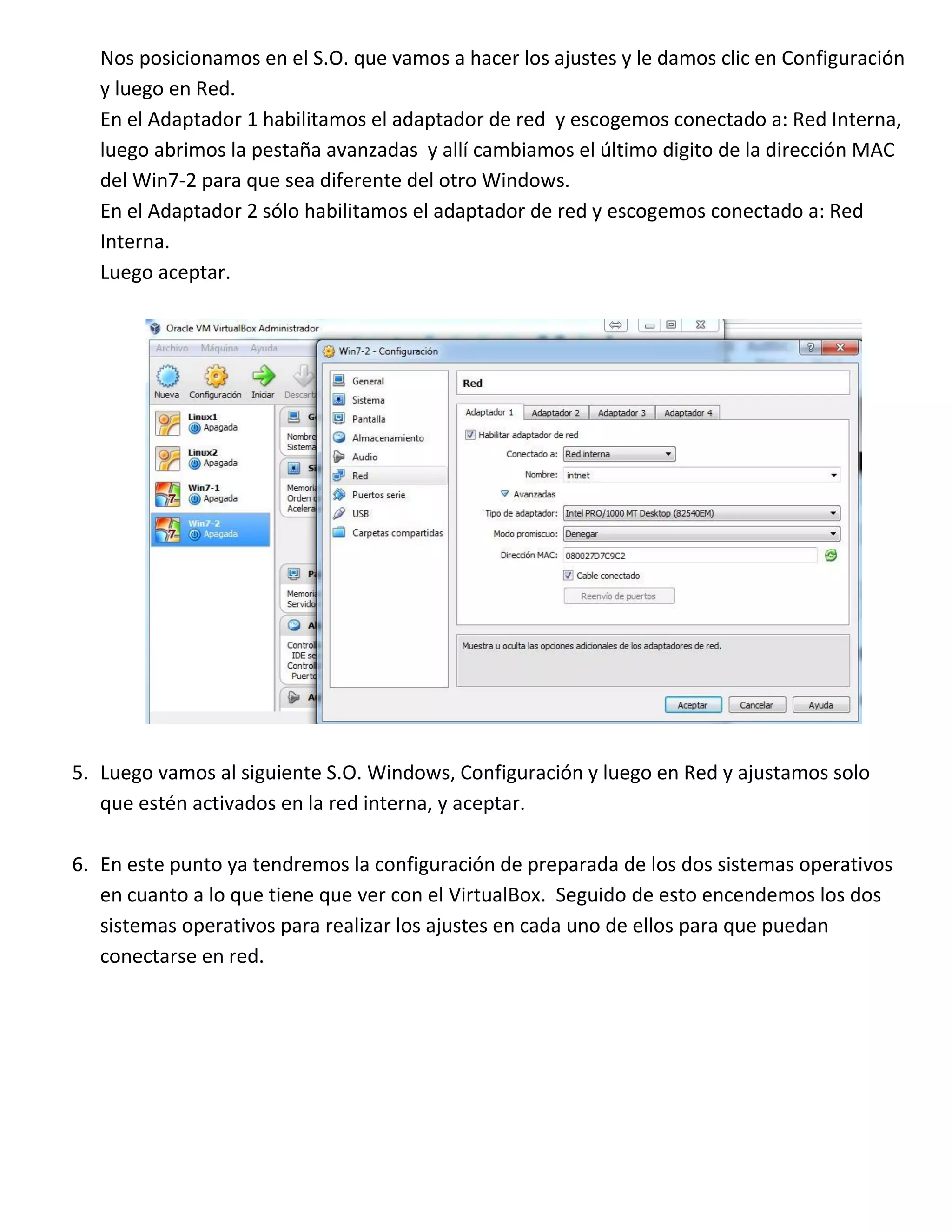 Nos posicionamos en el S.O. que vamos a hacer los ajustes y le damos clic en Configuración
y luego en Red.
En el Adaptador 1 habilitamos el adaptador de red y escogemos conectado a: Red Interna,
luego abrimos la pestaña avanzadas y allí cambiamos el último digito de la dirección MAC
del Win7-2 para que sea diferente del otro Windows.
En el Adaptador 2 sólo habilitamos el adaptador de red y escogemos conectado a: Red
Interna.
Luego aceptar.

5. Luego vamos al siguiente S.O. Windows, Configuración y luego en Red y ajustamos solo
que estén activados en la red interna, y aceptar.
6. En este punto ya tendremos la configuración de preparada de los dos sistemas operativos
en cuanto a lo que tiene que ver con el VirtualBox. Seguido de esto encendemos los dos
sistemas operativos para realizar los ajustes en cada uno de ellos para que puedan
conectarse en red.

 