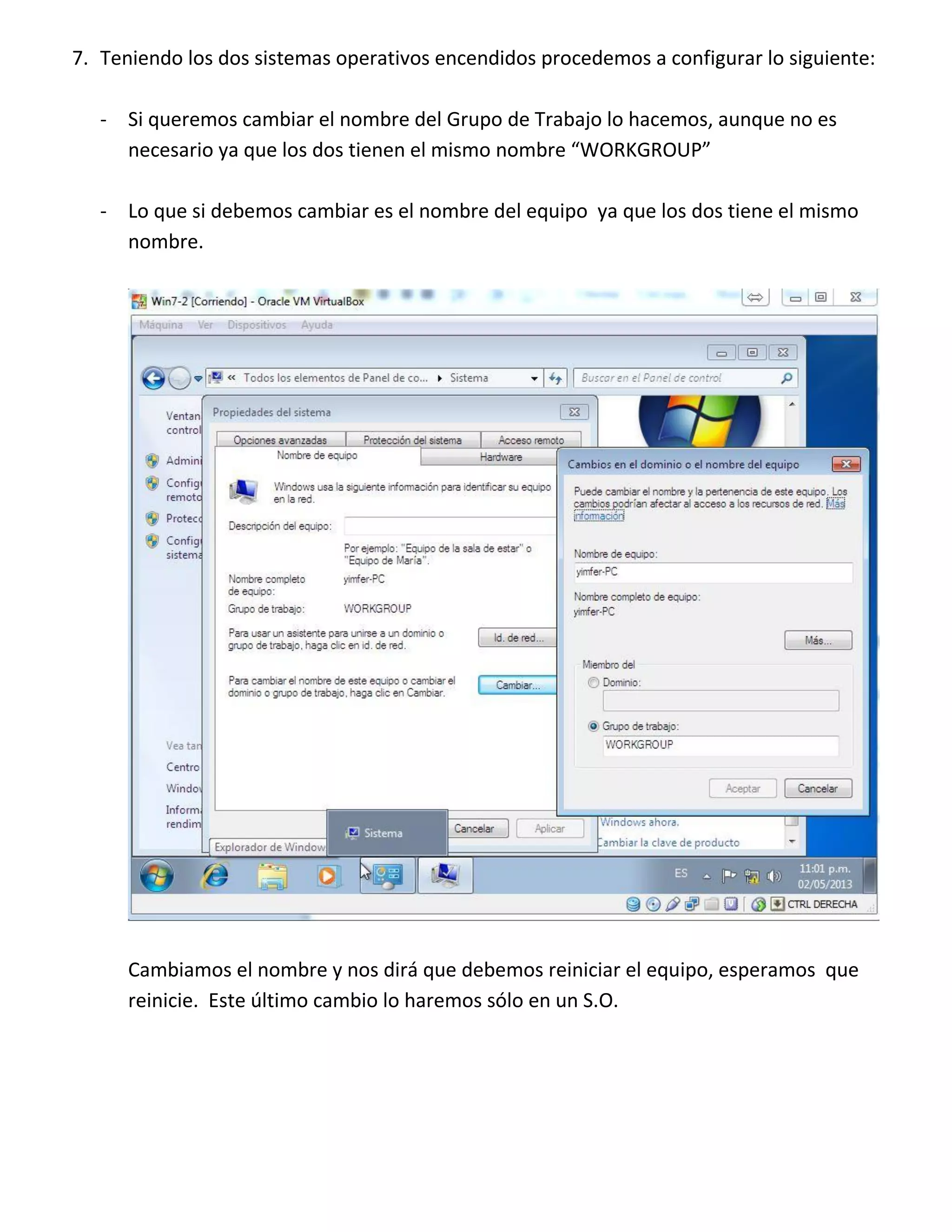 7. Teniendo los dos sistemas operativos encendidos procedemos a configurar lo siguiente:
- Si queremos cambiar el nombre del Grupo de Trabajo lo hacemos, aunque no es
necesario ya que los dos tienen el mismo nombre “WORKGROUP”
- Lo que si debemos cambiar es el nombre del equipo ya que los dos tiene el mismo
nombre.

Cambiamos el nombre y nos dirá que debemos reiniciar el equipo, esperamos que
reinicie. Este último cambio lo haremos sólo en un S.O.

 