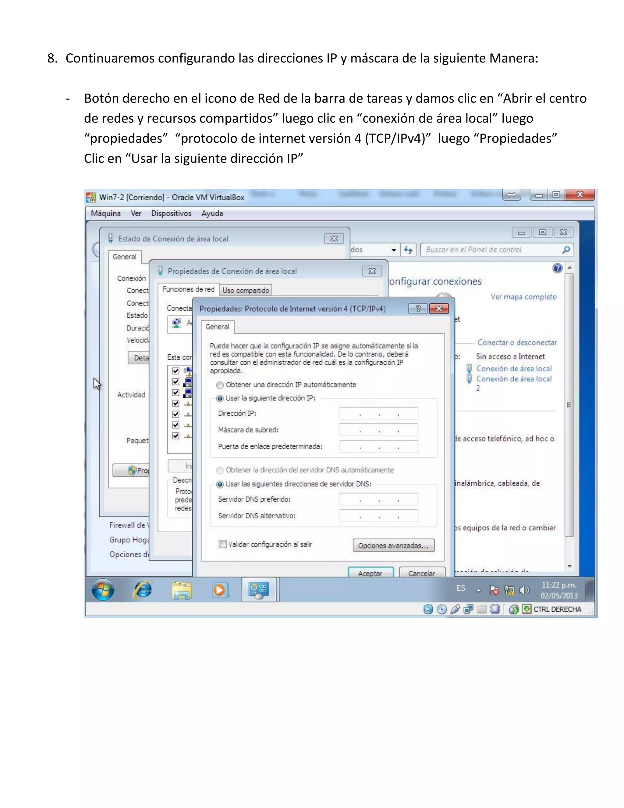 8. Continuaremos configurando las direcciones IP y máscara de la siguiente Manera:
- Botón derecho en el icono de Red de la barra de tareas y damos clic en “Abrir el centro
de redes y recursos compartidos” luego clic en “conexión de área local” luego
“propiedades” “protocolo de internet versión 4 (TCP/IPv4)” luego “Propiedades”
Clic en “Usar la siguiente dirección IP”

 