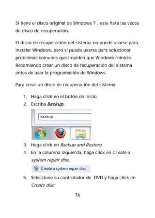 Si tiene el disco original de Windows 7 , este hará las veces
de disco de recuperación.

El disco de recuperación del sistema no puede usarse para
instalar Windows, pero sí puede usarse para solucionar
problemas comunes que impiden que Windows reinicie.
Recomiendo crear un disco de recuperación del sistema
antes de usar la programación de Windows.

Para crear un disco de recuperación del sistema:

   1. Haga click en el botón de Inicio.
   2. Escriba Backup .




   3. Haga click en Backup and Restore.
   4. En la columna izquierda, haga click en Create a
       system repair disc.


   5. Seleccione su controlador de DVD y haga click en
       Create disc.

                             76
 