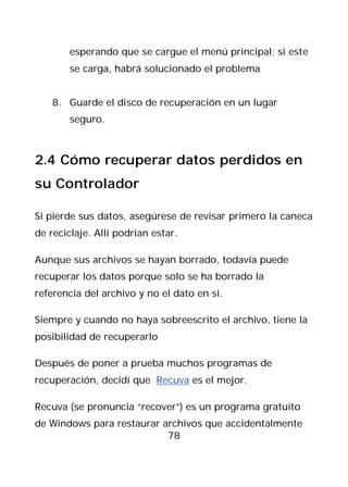 esperando que se cargue el menú principal; si este
        se carga, habrá solucionado el problema


    8. Guarde el disco de recuperación en un lugar
        seguro.



2.4 Cómo recuperar datos perdidos en
su Controlador

Si pierde sus datos, asegúrese de revisar primero la caneca
de reciclaje. Allí podrían estar.

Aunque sus archivos se hayan borrado, todavía puede
recuperar los datos porque solo se ha borrado la
referencia del archivo y no el dato en sí.

Siempre y cuando no haya sobreescrito el archivo, tiene la
posibilidad de recuperarlo

Después de poner a prueba muchos programas de
recuperación, decidí que Recuva es el mejor.

Recuva (se pronuncia “recover”) es un programa gratuito
de Windows para restaurar archivos que accidentalmente
                           78
 