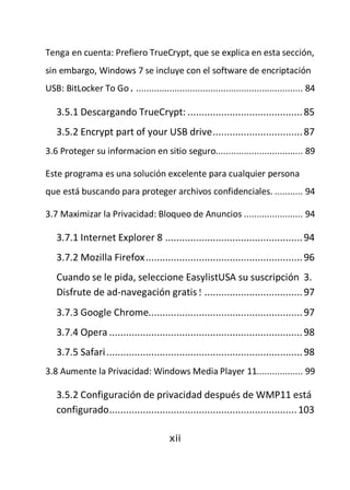 Tenga en cuenta: Prefiero TrueCrypt, que se explica en esta sección,
sin embargo, Windows 7 se incluye con el software de encriptación
USB: BitLocker To Go. ................................................................. 84

   3.5.1 Descargando TrueCrypt: ......................................... 85
   3.5.2 Encrypt part of your USB drive ................................ 87
3.6 Proteger su informacion en sitio seguro.................................. 89

Este programa es una solución excelente para cualquier persona
que está buscando para proteger archivos confidenciales. ........... 94

3.7 Maximizar la Privacidad: Bloqueo de Anuncios ....................... 94

   3.7.1 Internet Explorer 8 ................................................. 94
   3.7.2 Mozilla Firefox ........................................................ 96
   Cuando se le pida, seleccione EasylistUSA su suscripción 3.
   Disfrute de ad-navegación gratis! ................................... 97
   3.7.3 Google Chrome....................................................... 97
   3.7.4 Opera ..................................................................... 98
   3.7.5 Safari ...................................................................... 98
3.8 Aumente la Privacidad: Windows Media Player 11.................. 99

   3.5.2 Configuración de privacidad después de WMP11 está
   configurado ................................................................... 103

                                         xii
 