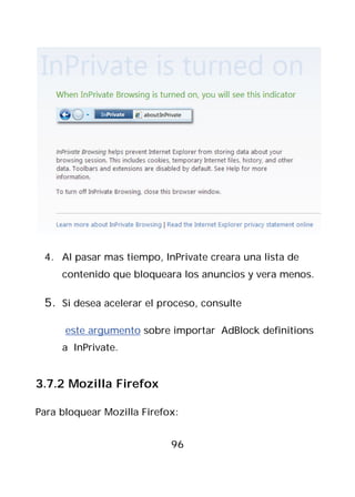 4. Al pasar mas tiempo, InPrivate creara una lista de
     contenido que bloqueara los anuncios y vera menos.

 5. Si desea acelerar el proceso, consulte

      este argumento sobre importar AdBlock definitions
     a InPrivate.


3.7.2 Mozilla Firefox

Para bloquear Mozilla Firefox:


                            96
 