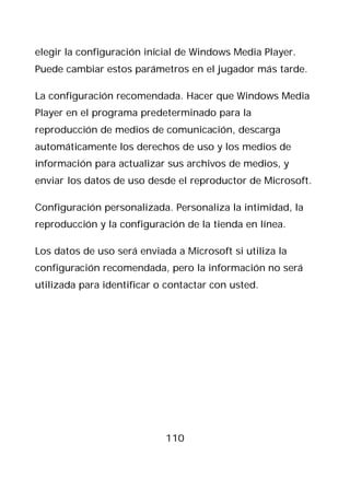 elegir la configuración inicial de Windows Media Player.
Puede cambiar estos parámetros en el jugador más tarde.

La configuración recomendada. Hacer que Windows Media
Player en el programa predeterminado para la
reproducción de medios de comunicación, descarga
automáticamente los derechos de uso y los medios de
información para actualizar sus archivos de medios, y
enviar los datos de uso desde el reproductor de Microsoft.

Configuración personalizada. Personaliza la intimidad, la
reproducción y la configuración de la tienda en línea.

Los datos de uso será enviada a Microsoft si utiliza la
configuración recomendada, pero la información no será
utilizada para identificar o contactar con usted.




                            110
 