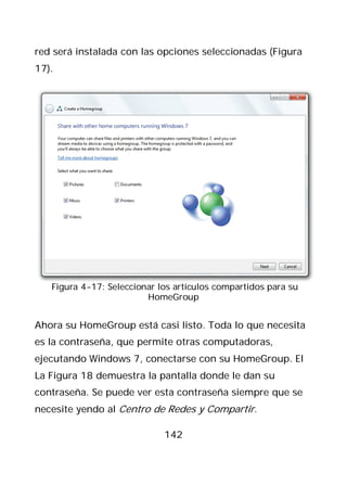 red será instalada con las opciones seleccionadas (Figura
17).




   Figura 4-17: Seleccionar los artículos compartidos para su
                         HomeGroup


Ahora su HomeGroup está casi listo. Toda lo que necesita
es la contraseña, que permite otras computadoras,
ejecutando Windows 7, conectarse con su HomeGroup. El
La Figura 18 demuestra la pantalla donde le dan su
contraseña. Se puede ver esta contraseña siempre que se
necesite yendo al Centro de Redes y Compartir.

                             142
 