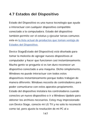 4.7 Estados del Dispositivo

Estado del Dispositivo es una nueva tecnología que ayuda
a interactuar con cualquier dispositivo compatible
conectado a la computadora. Estado del dispositivo
también permite ver el estatus y ejecutar tareas comunes
esta es la lista actual de productos que toman ventaja de
Estados del Dispositivo.

Device Stage(Estado del Dispositivo) está diseñado para
tomar la molestia de agregar nuevos dispositivos al
computador y hacer que funcionen casi instantáneamente.
Mucha gente se pregunta si es tan duro reconocer un
dispositivo conectado a una maquina. Dicho simplemente,
Windows no puede interactuar con todos estos
dispositivos instantáneamente porque todos trabajan de
manera diferente; Windows necesita de controladores para
poder comunicarse con estos aparatos propiamente.
Estado del dispositivo instalara los controladores cuando
conectes un nuevo dispositivo o ir a Windows Update para
obtener los archivos necesarios. Estoy muy impresionado
con Device Stage, conecte mi LG TV y no solo lo reconoció
como tal, pero ajusto la resolución de mi PC al a
                            147
 