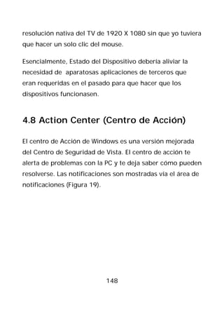 resolución nativa del TV de 1920 X 1080 sin que yo tuviera
que hacer un solo clic del mouse.

Esencialmente, Estado del Dispositivo debería aliviar la
necesidad de aparatosas aplicaciones de terceros que
eran requeridas en el pasado para que hacer que los
dispositivos funcionasen.



4.8 Action Center (Centro de Acción)

El centro de Acción de Windows es una versión mejorada
del Centro de Seguridad de Vista. El centro de acción te
alerta de problemas con la PC y te deja saber cómo pueden
resolverse. Las notificaciones son mostradas vía el área de
notificaciones (Figura 19).




                              148
 