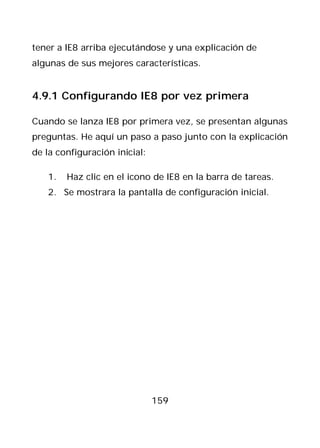 tener a IE8 arriba ejecutándose y una explicación de
algunas de sus mejores características.


4.9.1 Configurando IE8 por vez primera

Cuando se lanza IE8 por primera vez, se presentan algunas
preguntas. He aquí un paso a paso junto con la explicación
de la configuración inicial:

   1.   Haz clic en el icono de IE8 en la barra de tareas.
   2. Se mostrara la pantalla de configuración inicial.




                               159
 