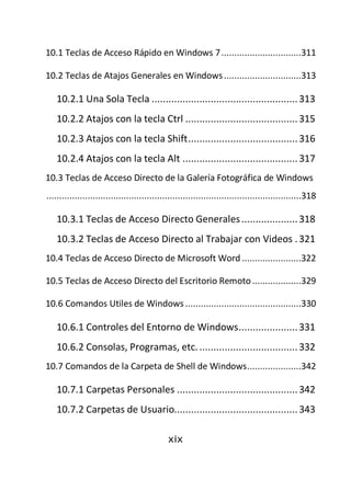 10.1 Teclas de Acceso Rápido en Windows 7 ...............................311

10.2 Teclas de Atajos Generales en Windows ..............................313

   10.2.1 Una Sola Tecla .................................................... 313
   10.2.2 Atajos con la tecla Ctrl ........................................ 315
   10.2.3 Atajos con la tecla Shift ....................................... 316
   10.2.4 Atajos con la tecla Alt ......................................... 317
10.3 Teclas de Acceso Directo de la Galería Fotográfica de Windows
...................................................................................................318

   10.3.1 Teclas de Acceso Directo Generales .................... 318
   10.3.2 Teclas de Acceso Directo al Trabajar con Videos . 321
10.4 Teclas de Acceso Directo de Microsoft Word .......................322

10.5 Teclas de Acceso Directo del Escritorio Remoto ...................329

10.6 Comandos Utiles de Windows .............................................330

   10.6.1 Controles del Entorno de Windows ..................... 331
   10.6.2 Consolas, Programas, etc. ................................... 332
10.7 Comandos de la Carpeta de Shell de Windows .....................342

   10.7.1 Carpetas Personales ........................................... 342
   10.7.2 Carpetas de Usuario............................................ 343

                                              xix
 