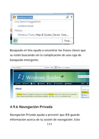 Búsqueda en line ayuda a encontrar las frases claves que
se están buscando sin la complicación de una caja de
búsqueda emergente.




4.9.6 Navegación Privada

Navegación Privada ayuda a prevenir que IE8 guarde
información acerca de tu sesión de navegación. Esto
                           171
 