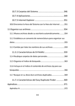 10.7.3 Carpetas del Sistema .......................................... 346
       10.7.4 Aplicaciones........................................................ 349
       10.7.5 Internet Explorer ................................................ 351
   10.8 Sincronice la Hora del Sistema con la Hora de Internet ........351

11 Organice sus archivos ....................................................... 354
   11.1 Mueva archivos desde su escritorio automáticamente. ........354

   11.2 Establezca un convenio de nomenclatura para organizar sus
   datos ..........................................................................................355

   11.3 Cambie por lotes los nombres de sus archivos .....................359

       11.3.1 Características de D-FileMU ................................ 359
   11.4 Reubique carpetas de datos personales ...............................360

   11.5 Organice el índice de búsqueda ...........................................363

   11.6 Incluya en el índice el contenido de archivos zip para sus
   búsquedas ..................................................................................366

   11.7 Busque en su disco duro archivos duplicados .......................369

       11.7.1 Características del Easy Duplicate Finder ............ 369
Apéndices ............................................................................. 371
   Apéndice A: ................................................................................372


                                                xx
 