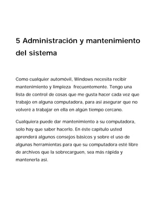 5 Administración y mantenimiento
del sistema


Como cualquier automóvil, Windows necesita recibir
mantenimiento y limpieza frecuentemente. Tengo una
lista de control de cosas que me gusta hacer cada vez que
trabajo en alguna computadora, para así asegurar que no
volveré a trabajar en ella en algún tiempo cercano.

Cualquiera puede dar mantenimiento a su computadora,
solo hay que saber hacerlo. En éste capítulo usted
aprenderá algunos consejos básicos y sobre el uso de
algunas herramientas para que su computadora esté libre
de archivos que la sobrecarguen, sea más rápida y
mantenerla así.
 