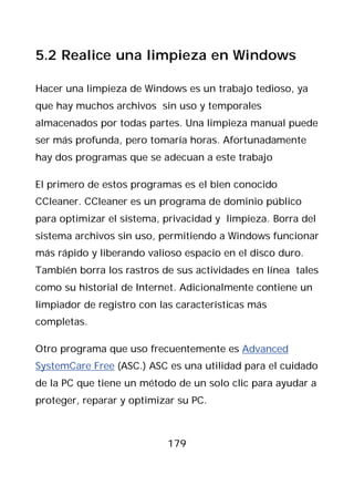 5.2 Realice una limpieza en Windows

Hacer una limpieza de Windows es un trabajo tedioso, ya
que hay muchos archivos sin uso y temporales
almacenados por todas partes. Una limpieza manual puede
ser más profunda, pero tomaría horas. Afortunadamente
hay dos programas que se adecuan a este trabajo

El primero de estos programas es el bien conocido
CCleaner. CCleaner es un programa de dominio público
para optimizar el sistema, privacidad y limpieza. Borra del
sistema archivos sin uso, permitiendo a Windows funcionar
más rápido y liberando valioso espacio en el disco duro.
También borra los rastros de sus actividades en línea tales
como su historial de Internet. Adicionalmente contiene un
limpiador de registro con las características más
completas.

Otro programa que uso frecuentemente es Advanced
SystemCare Free (ASC.) ASC es una utilidad para el cuidado
de la PC que tiene un método de un solo clic para ayudar a
proteger, reparar y optimizar su PC.



                           179
 