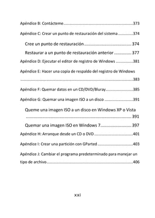 Apéndice B: Contácteme .............................................................373

Apéndice C: Crear un punto de restauración del sistema .............374

   Cree un punto de restauración ...................................... 374
   Restaurar a un punto de restauración anterior .............. 377
Apéndice D: Ejecutar el editor de registro de Windows ...............381

Apéndice E: Hacer una copia de respaldo del registro de Windows
...................................................................................................383

Apéndice F: Quemar datos en un CD/DVD/Bluray........................385

Apéndice G: Quemar una imagen ISO a un disco .........................391

   Queme una imagen ISO a un disco en Windows XP o Vista
   ..................................................................................... 391
   Quemar una imagen ISO en Windows 7......................... 397
Apéndice H: Arranque desde un CD o DVD ..................................401

Apéndice I: Crear una partición con GParted ...............................403

Apéndice J: Cambiar el programa predeterminado para manejar un
tipo de archivo ............................................................................406




                                              xxi
 