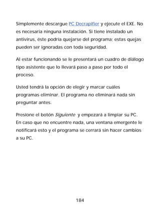 Simplemente descargue PC Decrapifier y ejecute el EXE. No
es necesaria ninguna instalación. Si tiene instalado un
antivirus, éste podría quejarse del programa; estas quejas
pueden ser ignoradas con toda seguridad.

Al estar funcionando se le presentará un cuadro de diálogo
tipo asistente que lo llevará paso a paso por todo el
proceso.

Usted tendrá la opción de elegir y marcar cuáles
programas eliminar. El programa no eliminará nada sin
preguntar antes.

Presione el botón Siguiente y empezará a limpiar su PC.
En caso que no encuentre nada, una ventana emergente le
notificará esto y el programa se cerrará sin hacer cambios
a su PC.




                            184
 
