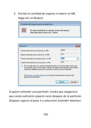 3. Escriba la cantidad de espacio a reducir en MB.
       Haga clic en Reducir.




Si quiere extender una partición, tendrá que asegurarse
que exista suficiente espacio vacío después de la partición.
Después regrese al paso 4 y seleccione Extender Volumen.




                            190
 