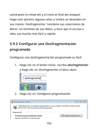 usted pone la mitad ahí y el resto al final del anaquel.
Haga esto durante algunos años y tendrá un desorden en
sus manos. Desfragmentar “reordena sus colecciones de
libros” en términos de sus datos, y hace que el acceso a
ellos sea mucho más fácil y rápido.


5.9.2 Configurar una Desfragmentación
programada

Configurar una desfragmentación programada es fácil:

   1. Haga clic en el botón inicio, escriba desfragmentar
       y haga clic en Desfragmentar el disco duro.




   2. Haga clic en Configurar programación.




                            192
 