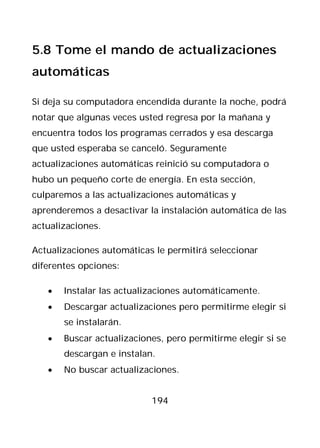 5.8 Tome el mando de actualizaciones
automáticas

Si deja su computadora encendida durante la noche, podrá
notar que algunas veces usted regresa por la mañana y
encuentra todos los programas cerrados y esa descarga
que usted esperaba se canceló. Seguramente
actualizaciones automáticas reinició su computadora o
hubo un pequeño corte de energía. En esta sección,
culparemos a las actualizaciones automáticas y
aprenderemos a desactivar la instalación automática de las
actualizaciones.

Actualizaciones automáticas le permitirá seleccionar
diferentes opciones:

   •   Instalar las actualizaciones automáticamente.
   •   Descargar actualizaciones pero permitirme elegir si
       se instalarán.
   •   Buscar actualizaciones, pero permitirme elegir si se
       descargan e instalan.
   •   No buscar actualizaciones.


                           194
 