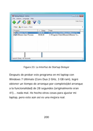 Figura 23: La Interfaz de Startup Delayer


Después de probar este programa en mi laptop con
Windows 7 Ultimate (Core Duo 2 GHz, 3 GB ram), logré
obtener un tiempo de arranque por completo(del arranque
a la funcionalidad) de 28 segundos (originalmente eran
41)… nada mal. He hecho otras cosas para ajustar mi
laptop, pero esto aún así es una mejora real.




                             200
 