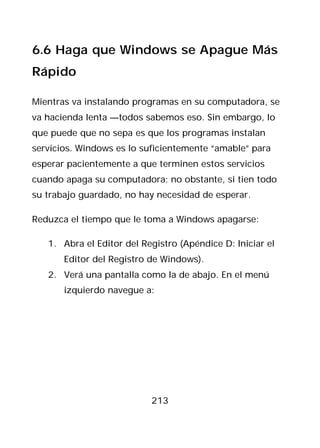 6.6 Haga que Windows se Apague Más
Rápido

Mientras va instalando programas en su computadora, se
va hacienda lenta —todos sabemos eso. Sin embargo, lo
que puede que no sepa es que los programas instalan
servicios. Windows es lo suficientemente “amable” para
esperar pacientemente a que terminen estos servicios
cuando apaga su computadora; no obstante, si tien todo
su trabajo guardado, no hay necesidad de esperar.

Reduzca el tiempo que le toma a Windows apagarse:

   1. Abra el Editor del Registro (Apéndice D: Iniciar el
       Editor del Registro de Windows).
   2. Verá una pantalla como la de abajo. En el menú
       izquierdo navegue a:




                           213
 
