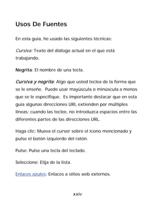 Usos De Fuentes

En esta guía, he usado las siguientes técnicas:

Cursiva: Texto del diálogo actual en el que está
trabajando.

Negrita: El nombre de una tecla.

Cursiva y negrita : Algo que usted teclea de la forma que
se le enseñe. Puede usar mayúscula o minúscula a menos
que se le especifique. Es importante destacar que en esta
guía algunas direcciones URL extienden por múltiples
líneas; cuando las teclee, no introduzca espacios entre las
diferentes partes de las direcciones URL.

Haga clic: Mueva el cursor sobre el ícono mencionado y
pulse el botón izquierdo del ratón.

Pulse: Pulse una tecla del teclado.

Seleccione: Elija de la lista.

Enlaces azules: Enlaces a sitios web externos.



                                 xxiv
 