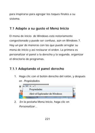 para inspirarse para agregar los toques finales a su
sistema.


7.1 Adapte a su gusto el Menú Inicio

El menú de inicio de Windows está notoriamente
congestionado y puede ser confuso, aún en Windows 7.
Hay un par de maneras con las que puede arreglar su
menú de inicio y así restaurar el orden. La primera es
personalizar el panel a la derecha y la segunda, organizar
el directorio de programas.


7.1.1 Adaptando el panel derecho

   1. Haga clic con el botón derecho del ratón, y después
       en Propiedades.




   2. .En la pestaña Menú Inicio, haga clic en
       Personalizar…



                              221
 