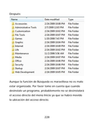 Después:




Aunque la función de Búsqueda es maravillosa no es malo
estar organizado. Por favor tome en cuenta que cuando
desinstale un programa, probablemente no se desinstalará
el acceso directo del menú Inicio ya que se habrá movido
la ubicación del acceso directo.




                            228
 