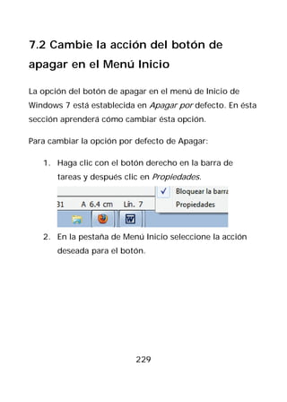 7.2 Cambie la acción del botón de
apagar en el Menú Inicio

La opción del botón de apagar en el menú de Inicio de
Windows 7 está establecida en Apagar por defecto. En ésta
sección aprenderá cómo cambiar ésta opción.

Para cambiar la opción por defecto de Apagar:

   1. Haga clic con el botón derecho en la barra de
       tareas y después clic en Propiedades.




   2. En la pestaña de Menú Inicio seleccione la acción
       deseada para el botón.




                           229
 