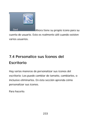 Ahora tiene su propio icono para su
cuenta de usuario. Esto es realmente útil cuando existen
varios usuarios.




7.4 Personalice sus Íconos del
Escritorio

Hay varias maneras de personalizar sus íconos del
escritorio: Los puede cambiar de tamaño, cambiarlos, o
inclusive eliminarlos. En ésta sección aprenda cómo
personalizar sus íconos.

Para hacerlo:




                           233
 