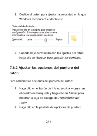3. Deslice el botón para ajustar la velocidad en la que
        Windows reconocerá el doble clic.




   4. Cuando haya terminado con los ajustes del ratón,
        haga clic en Aceptar para guardar los cambios.


7.6.2 Ajustar las opciones del puntero del
ratón

Para cambiar las opciones del puntero del ratón:

   1. Haga clic en el botón de Inicio, escriba mouse en
        el cuadro de búsqueda y haga clic en Mouse para
        mostrar la caja de diálogo de Propiedades del
        ratón.
   2. Haga clic en la pestaña de opciones de puntero.




                           241
 