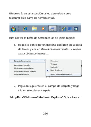Windows 7; en esta sección usted aprenderá como
restaurar esta barra de herramientas.




Para activar la barra de herramientas de inicio rápido:

   1. Haga clic con el botón derecho del ratón en la barra
       de tareas y clic en Barras de herramientas > Nueva
       barra de herramientas….




   2. Pegue lo siguiente en el campo de Carpeta y haga
       clic en seleccionar carpeta.

%AppData%MicrosoftInternet ExplorerQuick Launch




                            250
 