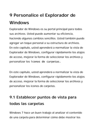 9 Personalice el Explorador de
Windows
Explorador de Windows es su portal principal para todos
sus archivos. Usted puede aumentar su eficiencia,
haciendo algunos cambios sencillos. Usted también puede
agregar un toque personal a su estructura de archivos.
En este capítulo, usted aprenderá a normalizar la vista de
Explorador de Windows, configurar rápidamente los atajos
de acceso, mejorar la forma de seleccionar los archivos y
personalizar los iconos de carpetas.


En este capítulo, usted aprenderá a normalizar la vista de
Explorador de Windows, configurar rápidamente los atajos
de acceso, mejorar la forma de seleccionar los archivos y
personalizar los iconos de carpetas.



9.1 Establecer puntos de vista para
todas las carpetas

Windows 7 hace un buen trabajo al analizar el contenido
de una carpeta para determinar cómo debe mostrar los
 