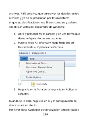 archivos. 98% de la vez que quiero ver los detalles de los
archivos y yo no se preocupan por las miniaturas,
etiquetas, clasificaciones, etc Si eres como yo y quieres
simplificar vistas del Explorador de Windows:

   1. Abrir y personalizar la carpeta y en una forma que
       desee refleja en todas sus carpetas.
   2. Pulse la tecla Alt una vez y luego haga clic en
       Herramientas> Opciones de Carpeta.




   3. Haga clic en la ficha Ver y haga clic en Aplicar a
       carpetas.

Cuando se le pida, haga clic en Sí y la configuración de
ahora estará en efecto.
Por favor Nota: Cualquier personalización anterior puede
                            289
 