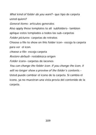 What kind of folder do you want?- que tipo de carpeta
usted quiere?
General Items- articulos generales
Also apply these templates to all subfolders- tambien
aplique estos templados a todos las sub-carpetas
Folder pictures- carpetas de retratos
Choose a file to show on this folder icon- escoja la carpeta
para ver el icon.
choose a file- escoja carpeta
Restore default- restablezca origen
Folder icons- carpetas de iaconos
You can change the folder icon. If you change the icon, it
will no longer show a preview of the folder’s contents.-
Usted puede cambiar el icono de la carpeta. Si cambia el
icono, ya no muestran una vista previa del contenido de la
carpeta.




                            309
 
