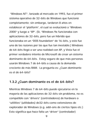 “Windows NT”, lanzado al mercado en 1993, fue el primer
sistema operativo de 32-bits de Windows que funcionó
completamente; sin embargo, tardaron 8 años en
establecer el “platform”, el cual se evolucionó a “Windows
2000” y luego a “XP”. (Sí, “Windows 9x funcionaba con
aplicaciones de 32-bits, pero fue un híbrido que
funcionaba en un “DOS foundation” de 16-bits, y esto fue
una de las razones por las que fue tan inestable.) Windows
de 64-bits llegó a ser una realidad con XP, y Vista fue el
primer verdadero intento de Microsoft de crear un sistema
dominante de 64-bits. Estoy seguro de que más personas
usarán Windows 7 de 64-bits a causa de la demanda
creciente de más RAM. La pregunta es: ¿Cuan dominante
es el de 64-bits?


1.3.2 ¿Cuan dominante es el de 64-bits?

Mientras Windows 7 de 64-bits puede ejecutarse en la
mayoría de las aplicaciones de 32-bits sin problema, no es
compatible con “drivers” (controladores) de hardware o
“utilities” (utilidades) de32-bits como extensiones de
explorador de Windows (e.g. add-ons de ciertos tipos etc.)
Esto significa que hace falta un “driver” (controlador)
                              9
 