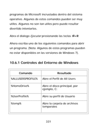 programas de Microsoft incrustados dentro del sistema
operativo. Algunos de estos comandos pueden ser muy
utiles. Algunos no son tan utiles pero puede resultar
divertido intentarlos.

Abra el dialogo Ejecutar presionando las teclas +R

Ahora escriba uno de los siguientes comandos para abrir
un programa. (Nota: Algunos de estos programas pueden
no estar disponibles en las versiones de Windows 7).


10.6.1 Controles del Entorno de Windows


       Comando                       Resultado

%ALLUSERSPROFILE%        Abre el Perfil de All Users

%HomeDrive%              Abre el disco principal, por
                         ejemplo, C:

%UserProfile%            Abre su perfil de Usuario

%temp%                   Abre la carpeta de archivos
                         temporales




                           331
 