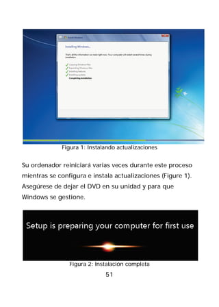 Figura 1: Instalando actualizaciones


Su ordenador reiniciará varias veces durante este proceso
mientras se configura e instala actualizaciones (Figure 1).
Asegúrese de dejar el DVD en su unidad y para que
Windows se gestione.




                Figura 2: Instalación completa
                             51
 