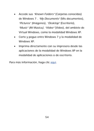 •   Accede sus “Known Folders” (Carpetas conocidas)
       de Windows 7 . “My Documents” (Mis documentos),
       “Pictures” (Imágenes), “Desktop” (Escritorio),
       “Music” (Mí Música), “Video” (Video), del ambiete de
       Virtual Windows, como la modalidad Windows XP.
   •   Corte y pegue entre Windows 7 y la modalidad de
       Windows XP.
   •   Imprima directamente con su impresora desde las
       aplicaciones de la modalidad de Windows XP en la
       modalidad de aplicaciones o de escritorio.

Para más información, haga clic aquí.




                            54
 