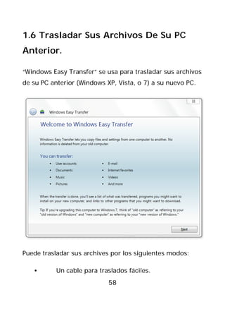1.6 Trasladar Sus Archivos De Su PC
Anterior.

“Windows Easy Transfer” se usa para trasladar sus archivos
de su PC anterior (Windows XP, Vista, o 7) a su nuevo PC.




Puede trasladar sus archives por los siguientes modos:

   •       Un cable para traslados fáciles.
                            58
 